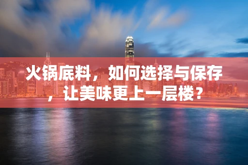 火锅底料，如何选择与保存，让美味更上一层楼？