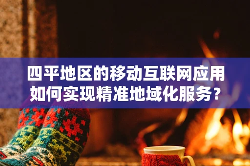 四平地区的移动互联网应用如何实现精准地域化服务？