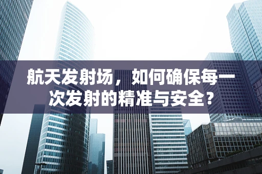 航天发射场，如何确保每一次发射的精准与安全？