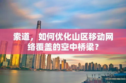 索道，如何优化山区移动网络覆盖的空中桥梁？