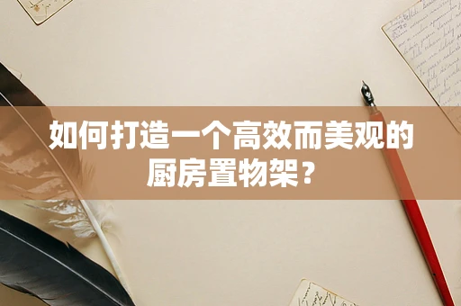如何打造一个高效而美观的厨房置物架？
