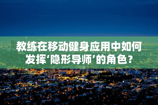 教练在移动健身应用中如何发挥‘隐形导师’的角色？