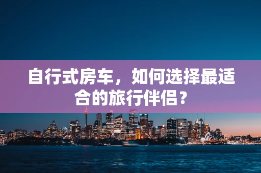 自行式房车，如何选择最适合的旅行伴侣？