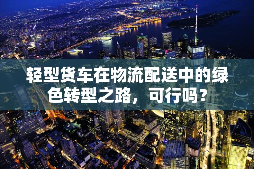 轻型货车在物流配送中的绿色转型之路，可行吗？