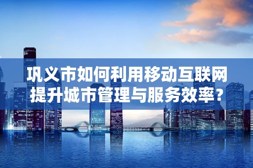 巩义市如何利用移动互联网提升城市管理与服务效率？