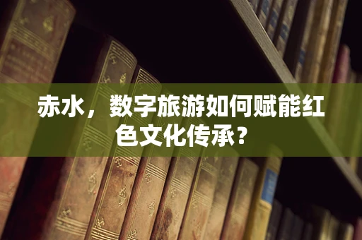 赤水，数字旅游如何赋能红色文化传承？
