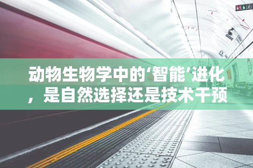 动物生物学中的‘智能’进化，是自然选择还是技术干预的胜利？