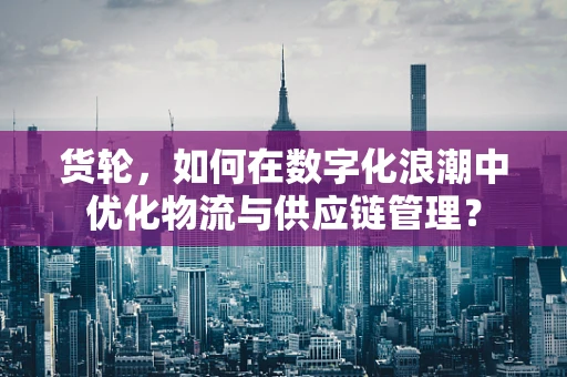 货轮，如何在数字化浪潮中优化物流与供应链管理？