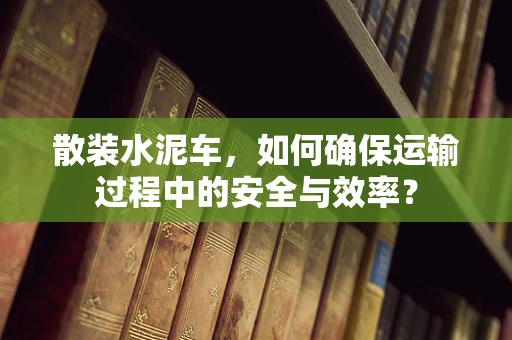 散装水泥车，如何确保运输过程中的安全与效率？