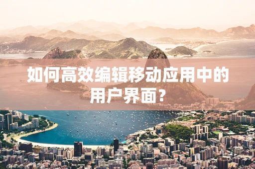 如何高效编辑移动应用中的用户界面？