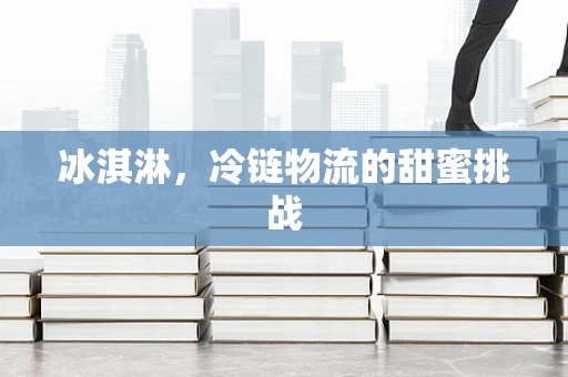 冰淇淋，冷链物流的甜蜜挑战