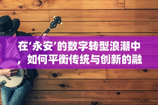 在‘永安’的数字转型浪潮中，如何平衡传统与创新的融合？