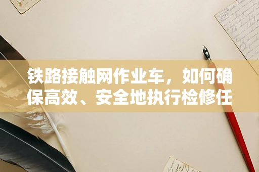 铁路接触网作业车，如何确保高效、安全地执行检修任务？