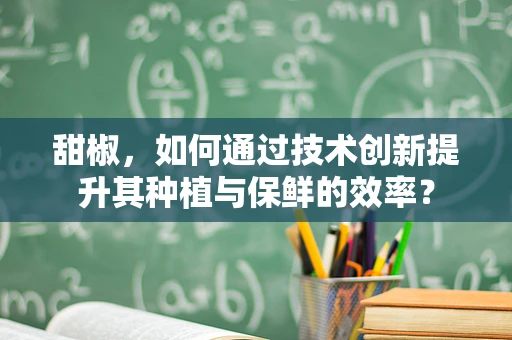 甜椒，如何通过技术创新提升其种植与保鲜的效率？