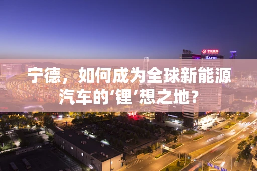 宁德，如何成为全球新能源汽车的‘锂’想之地？