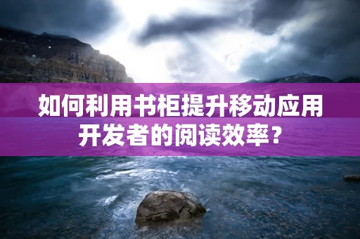 如何利用书柜提升移动应用开发者的阅读效率？