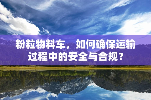 粉粒物料车，如何确保运输过程中的安全与合规？