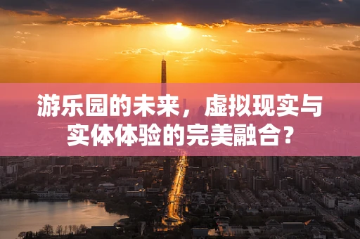 游乐园的未来，虚拟现实与实体体验的完美融合？