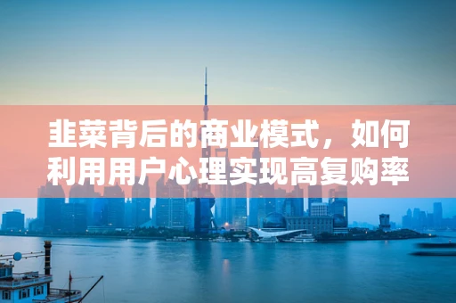韭菜背后的商业模式，如何利用用户心理实现高复购率？