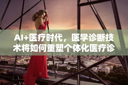AI+医疗时代，医学诊断技术将如何重塑个体化医疗诊断？
