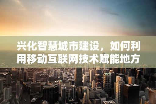 兴化智慧城市建设，如何利用移动互联网技术赋能地方发展？