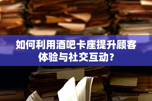 如何利用酒吧卡座提升顾客体验与社交互动？