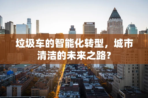 垃圾车的智能化转型，城市清洁的未来之路？