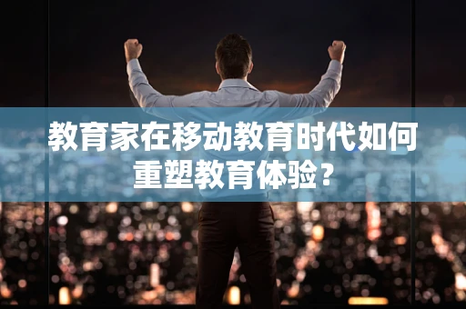 教育家在移动教育时代如何重塑教育体验？