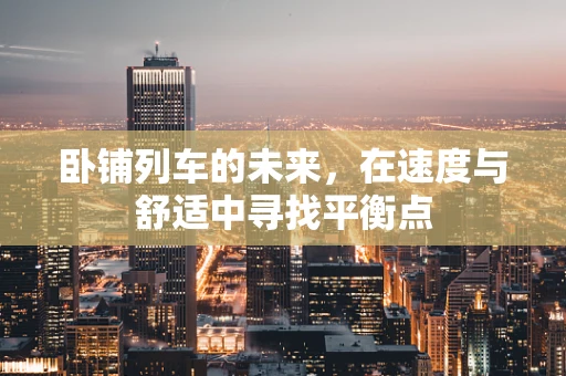 卧铺列车的未来，在速度与舒适中寻找平衡点