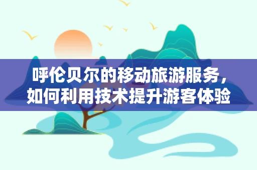 呼伦贝尔的移动旅游服务，如何利用技术提升游客体验？