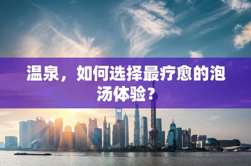 温泉，如何选择最疗愈的泡汤体验？