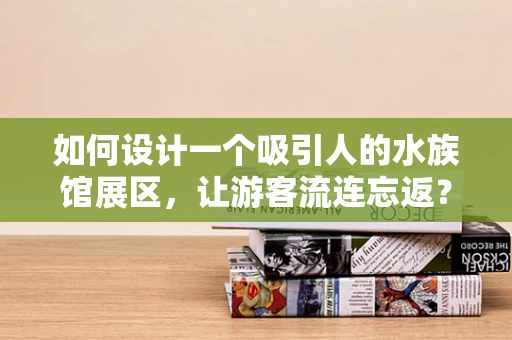 如何设计一个吸引人的水族馆展区，让游客流连忘返？