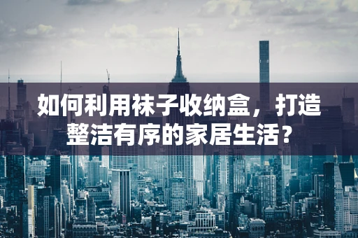 如何利用袜子收纳盒，打造整洁有序的家居生活？