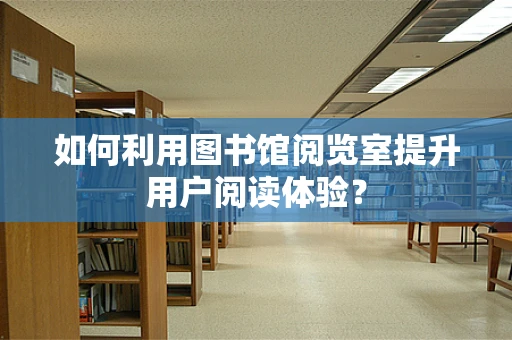 如何利用图书馆阅览室提升用户阅读体验？