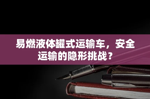 易燃液体罐式运输车，安全运输的隐形挑战？