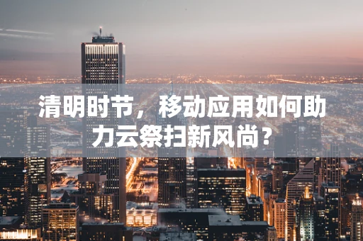清明时节，移动应用如何助力云祭扫新风尚？
