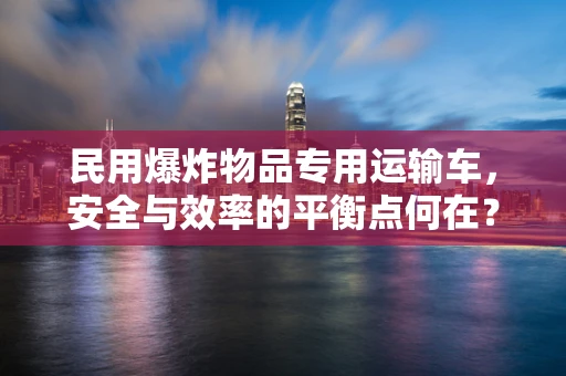 民用爆炸物品专用运输车，安全与效率的平衡点何在？