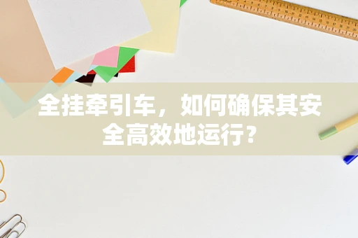 全挂牵引车，如何确保其安全高效地运行？