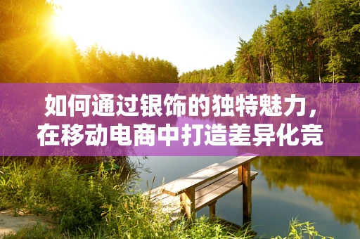 如何通过银饰的独特魅力，在移动电商中打造差异化竞争优势？