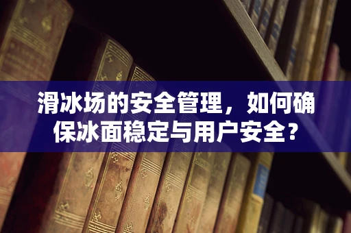 滑冰场的安全管理，如何确保冰面稳定与用户安全？