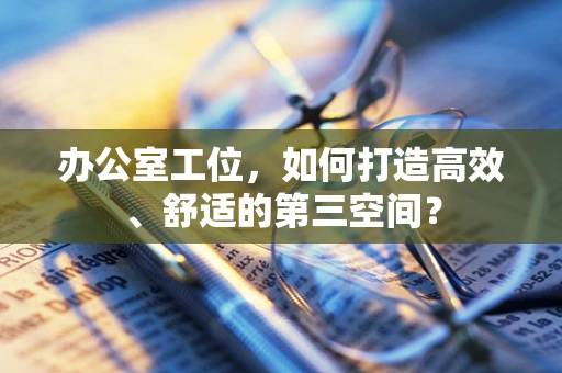 办公室工位，如何打造高效、舒适的第三空间？