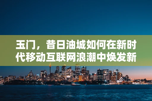 玉门，昔日油城如何在新时代移动互联网浪潮中焕发新生？
