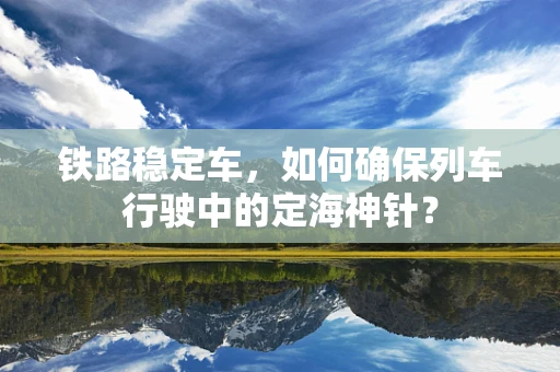 铁路稳定车，如何确保列车行驶中的定海神针？