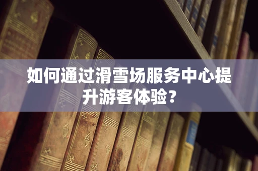 如何通过滑雪场服务中心提升游客体验？