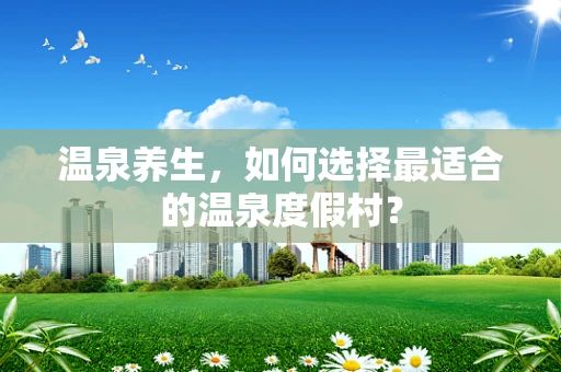 温泉养生，如何选择最适合的温泉度假村？