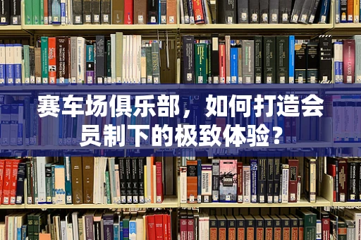 赛车场俱乐部，如何打造会员制下的极致体验？