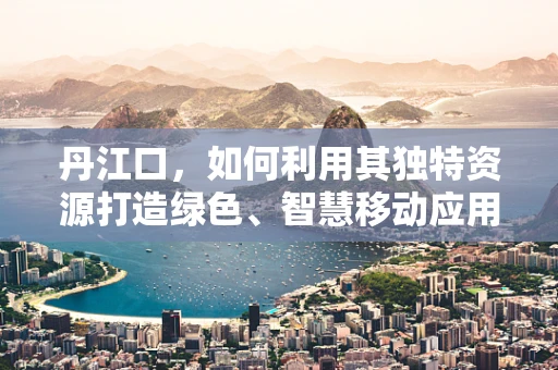 丹江口，如何利用其独特资源打造绿色、智慧移动应用？