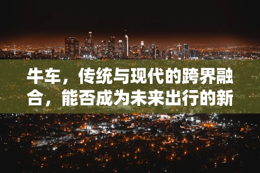 牛车，传统与现代的跨界融合，能否成为未来出行的新宠？