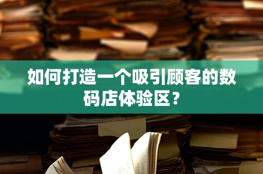 如何打造一个吸引顾客的数码店体验区？