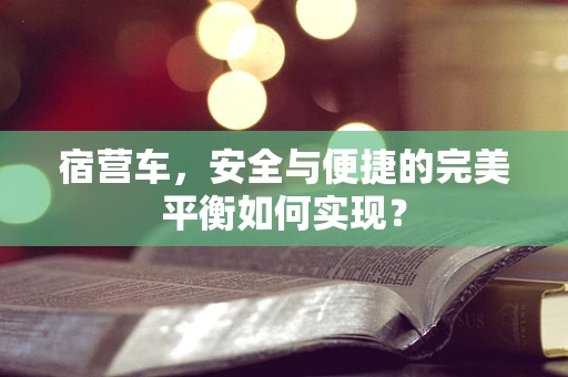 宿营车，安全与便捷的完美平衡如何实现？